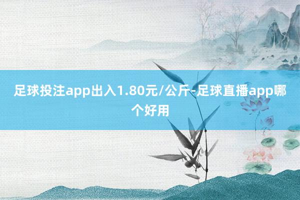 足球投注app出入1.80元/公斤-足球直播app哪个好用