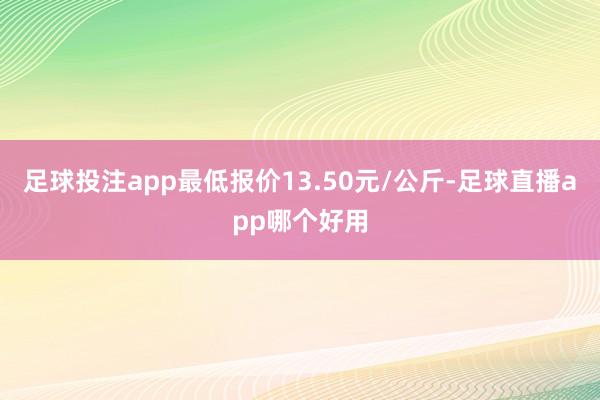 足球投注app最低报价13.50元/公斤-足球直播app哪个好用