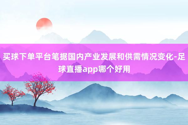 买球下单平台笔据国内产业发展和供需情况变化-足球直播app哪个好用