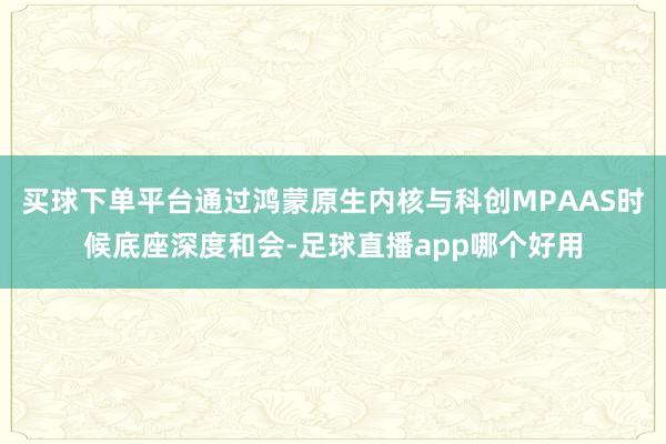 买球下单平台通过鸿蒙原生内核与科创MPAAS时候底座深度和会-足球直播app哪个好用