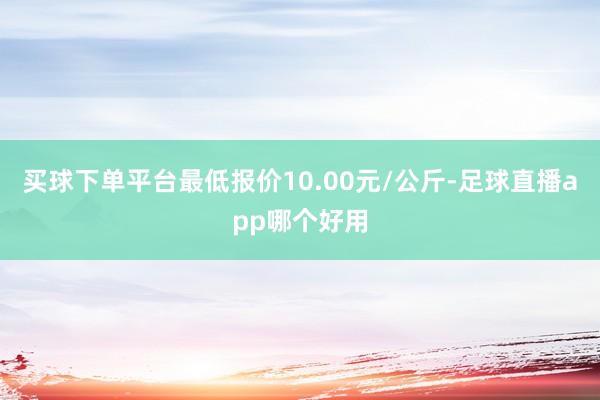 买球下单平台最低报价10.00元/公斤-足球直播app哪个好用