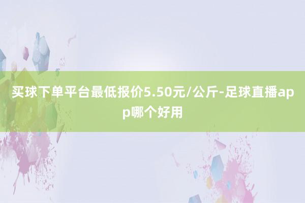 买球下单平台最低报价5.50元/公斤-足球直播app哪个好用