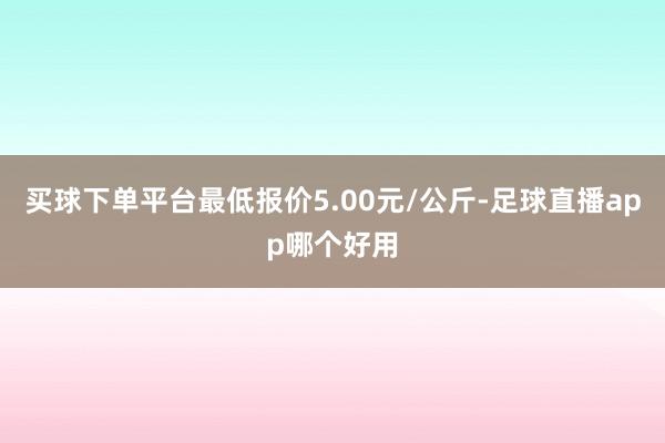 买球下单平台最低报价5.00元/公斤-足球直播app哪个好用