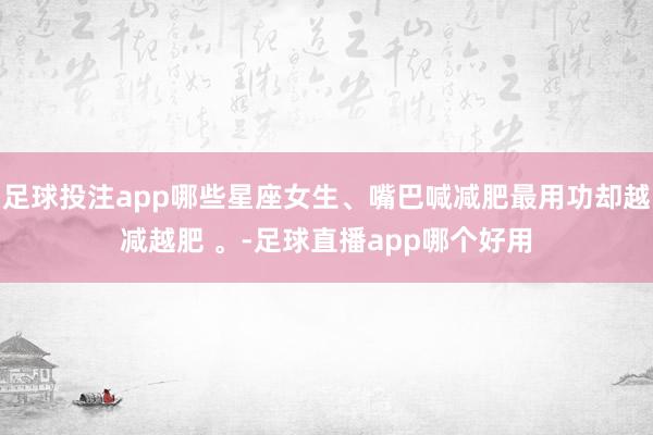 足球投注app哪些星座女生、嘴巴喊减肥最用功却越减越肥 。-足球直播app哪个好用