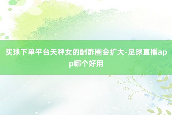 买球下单平台天秤女的酬酢圈会扩大-足球直播app哪个好用