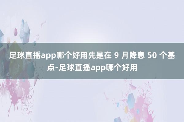 足球直播app哪个好用先是在 9 月降息 50 个基点-足球直播app哪个好用