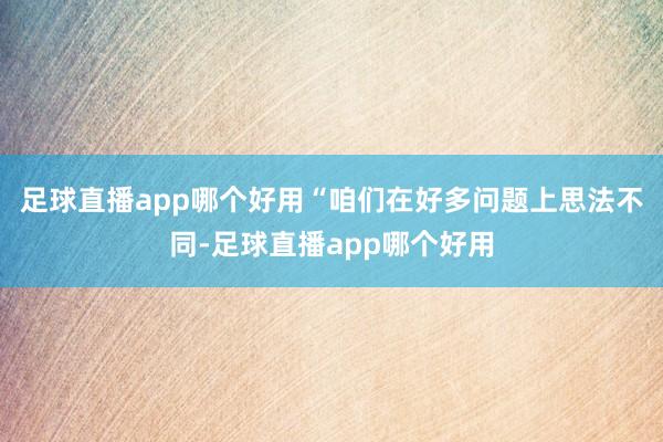 足球直播app哪个好用“咱们在好多问题上思法不同-足球直播app哪个好用