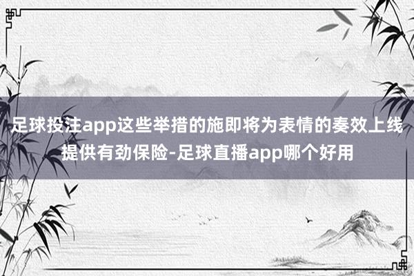 足球投注app这些举措的施即将为表情的奏效上线提供有劲保险-足球直播app哪个好用