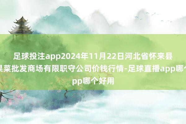 足球投注app2024年11月22日河北省怀来县京西果菜批发商场有限职守公司价钱行情-足球直播app哪个好用