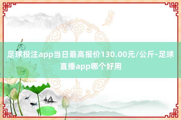 足球投注app当日最高报价130.00元/公斤-足球直播app哪个好用