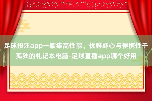 足球投注app一款集高性能、优雅野心与便携性于孤独的札记本电脑-足球直播app哪个好用