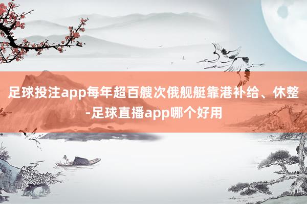足球投注app每年超百艘次俄舰艇靠港补给、休整-足球直播app哪个好用