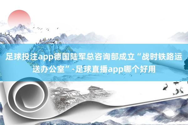 足球投注app德国陆军总咨询部成立“战时铁路运送办公室”-足球直播app哪个好用