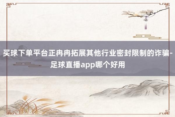 买球下单平台正冉冉拓展其他行业密封限制的诈骗-足球直播app哪个好用