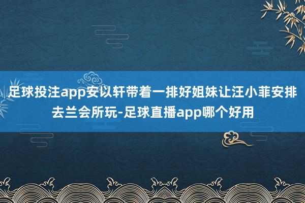 足球投注app安以轩带着一排好姐妹让汪小菲安排去兰会所玩-足球直播app哪个好用