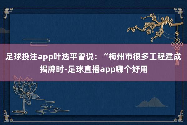 足球投注app叶选平曾说：“梅州市很多工程建成揭牌时-足球直播app哪个好用