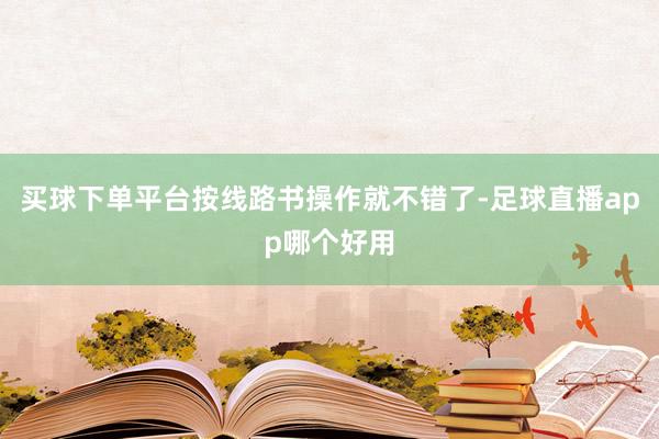买球下单平台按线路书操作就不错了-足球直播app哪个好用