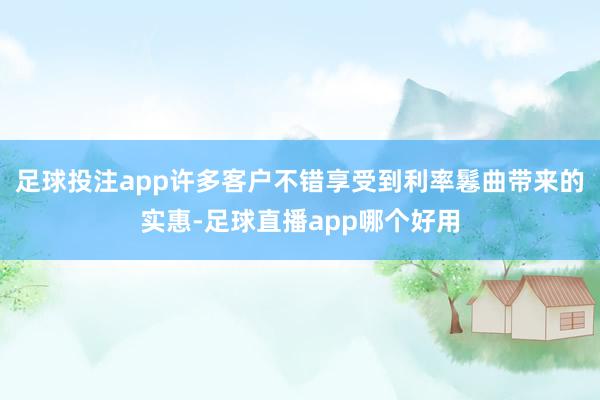 足球投注app许多客户不错享受到利率鬈曲带来的实惠-足球直播app哪个好用