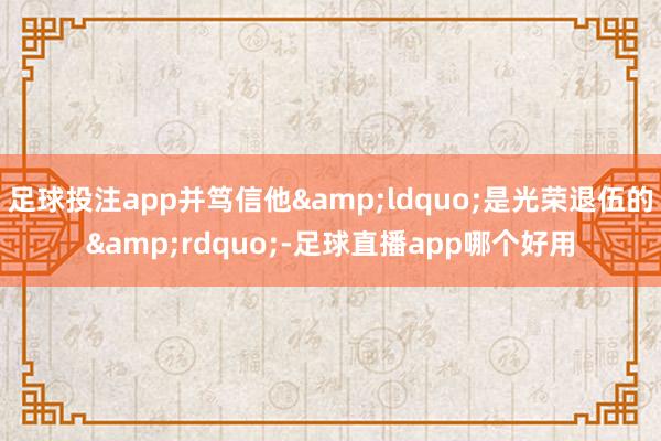足球投注app并笃信他&ldquo;是光荣退伍的&rdquo;-足球直播app哪个好用