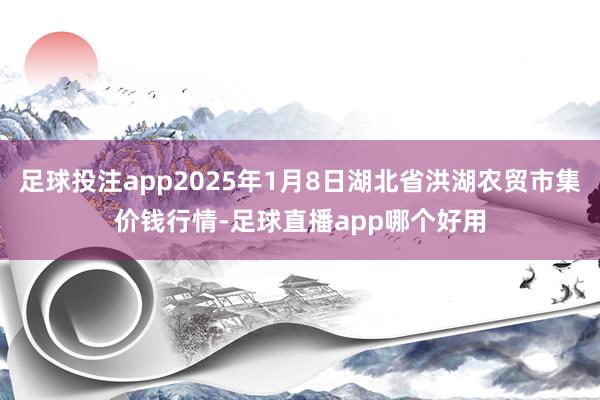 足球投注app2025年1月8日湖北省洪湖农贸市集价钱行情-足球直播app哪个好用