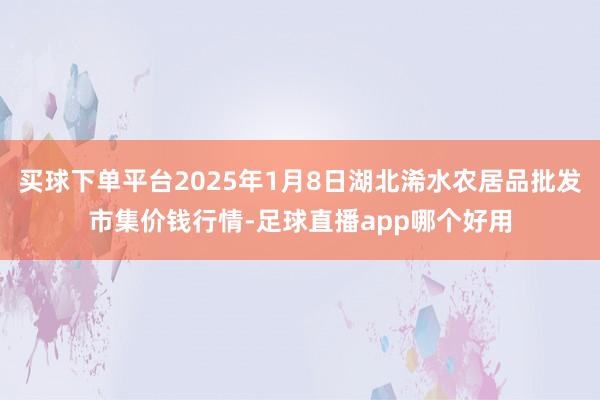 买球下单平台2025年1月8日湖北浠水农居品批发市集价钱行情-足球直播app哪个好用