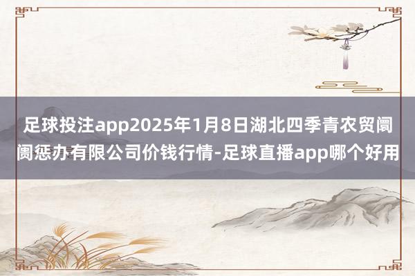 足球投注app2025年1月8日湖北四季青农贸阛阓惩办有限公司价钱行情-足球直播app哪个好用