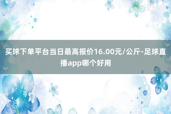 买球下单平台当日最高报价16.00元/公斤-足球直播app哪个好用