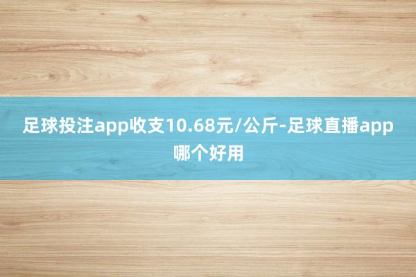 足球投注app收支10.68元/公斤-足球直播app哪个好用