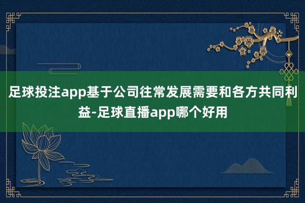 足球投注app基于公司往常发展需要和各方共同利益-足球直播app哪个好用