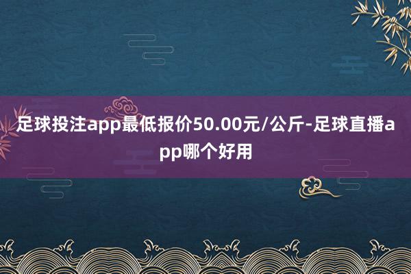 足球投注app最低报价50.00元/公斤-足球直播app哪个好用