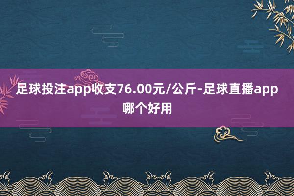 足球投注app收支76.00元/公斤-足球直播app哪个好用