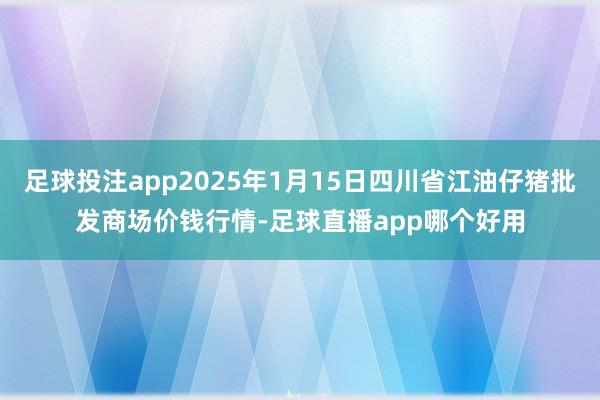足球投注app2025年1月15日四川省江油仔猪批发商场价钱行情-足球直播app哪个好用