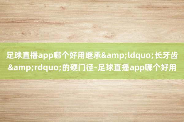 足球直播app哪个好用继承&ldquo;长牙齿&rdquo;的硬门径-足球直播app哪个好用