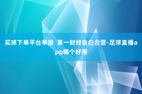 买球下单平台举报  第一财经告白合营-足球直播app哪个好用