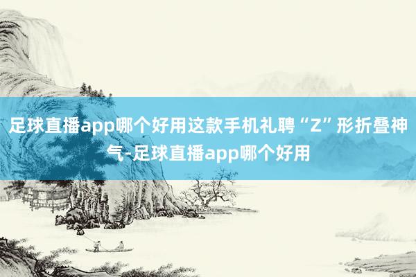 足球直播app哪个好用这款手机礼聘“Z”形折叠神气-足球直播app哪个好用