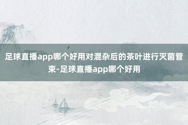 足球直播app哪个好用对混杂后的茶叶进行灭菌管束-足球直播app哪个好用