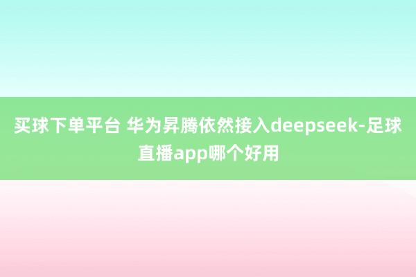 买球下单平台 华为昇腾依然接入deepseek-足球直播app哪个好用