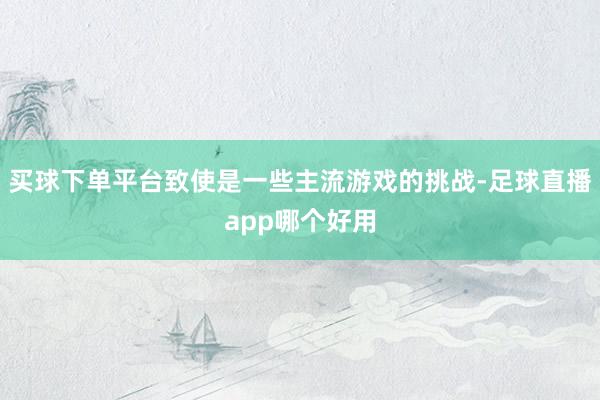 买球下单平台致使是一些主流游戏的挑战-足球直播app哪个好用