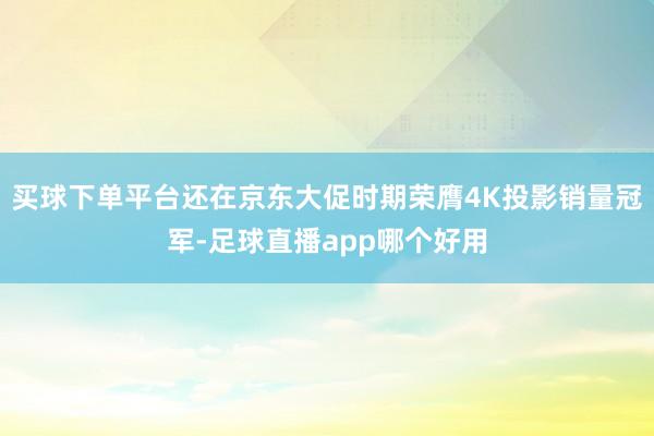 买球下单平台还在京东大促时期荣膺4K投影销量冠军-足球直播app哪个好用