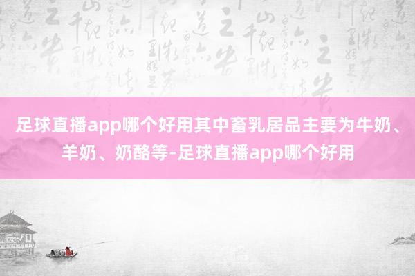足球直播app哪个好用其中畜乳居品主要为牛奶、羊奶、奶酪等-足球直播app哪个好用