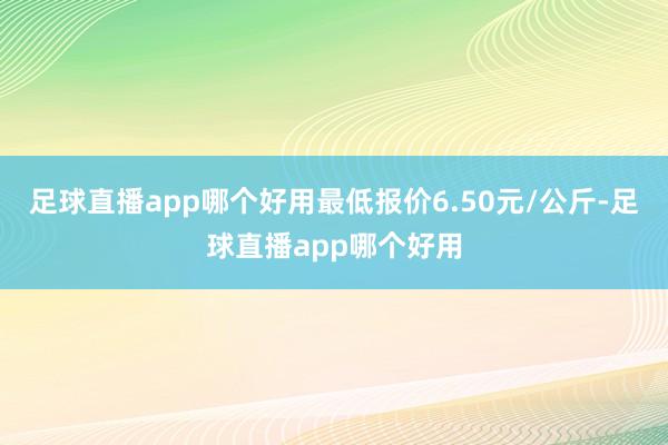 足球直播app哪个好用最低报价6.50元/公斤-足球直播app哪个好用