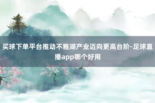 买球下单平台推动不雅湖产业迈向更高台阶-足球直播app哪个好用