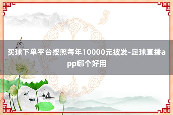 买球下单平台按照每年10000元披发-足球直播app哪个好用