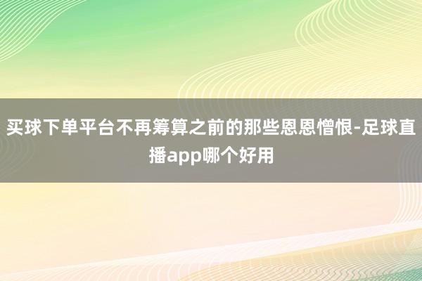 买球下单平台不再筹算之前的那些恩恩憎恨-足球直播app哪个好用