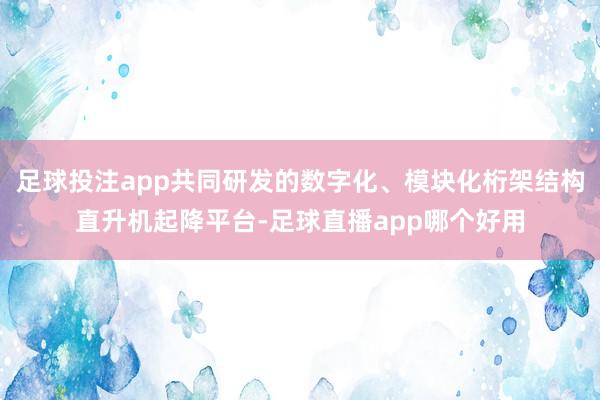 足球投注app共同研发的数字化、模块化桁架结构直升机起降平台-足球直播app哪个好用