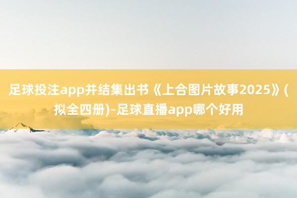 足球投注app并结集出书《上合图片故事2025》(拟全四册)-足球直播app哪个好用