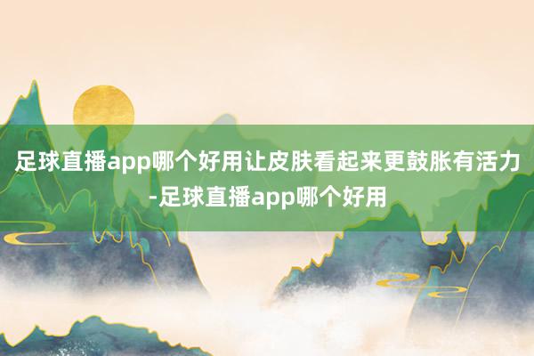 足球直播app哪个好用让皮肤看起来更鼓胀有活力-足球直播app哪个好用