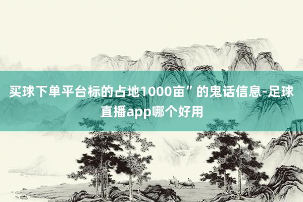 买球下单平台标的占地1000亩”的鬼话信息-足球直播app哪个好用