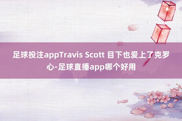 足球投注appTravis Scott 目下也爱上了克罗心-足球直播app哪个好用