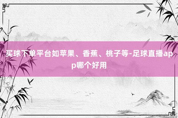 买球下单平台如苹果、香蕉、桃子等-足球直播app哪个好用